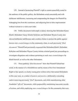 33
129. Instead of protecting Plaintiff’s right to remain peacefully seated in
the audience of the public gallery, the Defendants acted concertedly and with
deliberate indifference, increasing and compounding the dangers for Plaintiff by
kidnapping him from the courtroom, and subjecting him to false imprisonment
without warrant or a valid court order.
130. Public documents hold ample evidence showing that Defendant Karen
Khalil, Defendant Tracey Schultz Kobylarz and Defendant Wayne County also
showed deliberate indifference and a reckless failure to protect the public against
known state created dangers to the community when, in such previously “filed
documents” Plaintiff had persistently requested that Defendant Khalil, Defendant
Kobylarz and Defendant Wayne County initiate criminal grand jury proceedings to
investigate allegations and evidence pertaining to such state created dangers by
Khalil herself, as well as the other Defendants.
131. Those publicly “filed documents” show that Plaintiff Schied had
acted, in the manner of a whistleblower and by means of his First Amendment
Right to free speech, in clearly issuing prior written notice that named Defendants
in this case were, as a matter of pattern and practice, deliberately concealing
and/or removing previously “filed” documents, and while manufacturing other
fraudulent “official” documents, while purposefully maintaining inaccurate records
of actions, and while employing state created dangers for the community that were
 