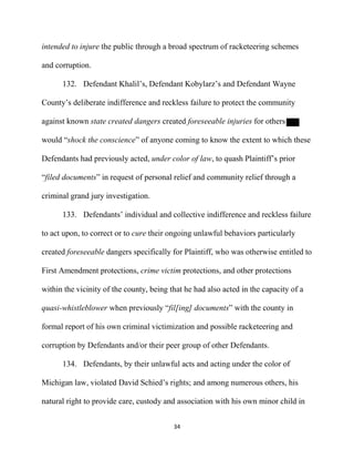 34
intended to injure the public through a broad spectrum of racketeering schemes
and corruption.
132. Defendant Khalil’s, Defendant Kobylarz’s and Defendant Wayne
County’s deliberate indifference and reckless failure to protect the community
against known state created dangers created foreseeable injuries for others
would “shock the conscience” of anyone coming to know the extent to which these
Defendants had previously acted, under color of law, to quash Plaintiff’s prior
“filed documents” in request of personal relief and community relief through a
criminal grand jury investigation.
133. Defendants’ individual and collective indifference and reckless failure
to act upon, to correct or to cure their ongoing unlawful behaviors particularly
created foreseeable dangers specifically for Plaintiff, who was otherwise entitled to
First Amendment protections, crime victim protections, and other protections
within the vicinity of the county, being that he had also acted in the capacity of a
quasi-whistleblower when previously “fil[ing] documents” with the county in
formal report of his own criminal victimization and possible racketeering and
corruption by Defendants and/or their peer group of other Defendants.
134. Defendants, by their unlawful acts and acting under the color of
Michigan law, violated David Schied’s rights; and among numerous others, his
natural right to provide care, custody and association with his own minor child in
 
