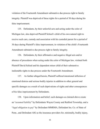 35
violation of the Fourteenth Amendment substantive due process right to family
integrity. Plaintiff was deprived of these rights for a period of 30 days during his
false imprisonment.
135. Defendants, by their unlawful acts and acting under the color of
Michigan law, also deprived Plaintiff Schied’s child of his own natural right to
receive such care, custody and association with his custodial parent for a period of
30 days during Plaintiff’s false imprisonment, in violation of the child’s Fourteenth
Amendment substantive due process right to family integrity.
136. Defendants, by their affirmative and negative illegal acts and/or
absence of procedures when acting under the color of Michigan law, violated both
Plaintiff David Schied and his dependent minor child of their substantive
inalienable rights to due process under the Fourteenth Amendment.
137. As further alleged herein, Plaintiff suffered intentional infliction of
emotional distress and serious bodily injuries in addition to other general and
specific damages as a result of such deprivations of rights and other consequences
of his false imprisonment by Defendants.
138. Upon information and belief, such damages as claimed above create
an “assumed liability” by Defendants Wayne County and Redford Township, and a
“legal obligation to pay” by Defendant MMRMA, Defendant Ins. Co. of State of
Penn., and Defendant AIG as the insurance providers for, minimally, bodily injury,
 