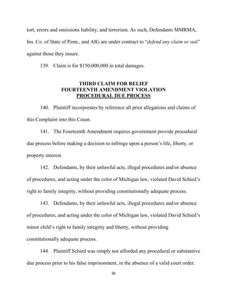 36
tort, errors and omissions liability, and terrorism. As such, Defendants MMRMA,
Ins. Co. of State of Penn., and AIG are under contract to “defend any claim or suit”
against those they insure.
139. Claim is for $150,000,000 in total damages.
THIRD CLAIM FOR RELIEF
FOURTEENTH AMENDMENT VIOLATION
PROCEDURAL DUE PROCESS
140. Plaintiff incorporates by reference all prior allegations and claims of
this Complaint into this Count.
141. The Fourteenth Amendment requires government provide procedural
due process before making a decision to infringe upon a person’s life, liberty, or
property interest.
142. Defendants, by their unlawful acts, illegal procedures and/or absence
of procedures, and acting under the color of Michigan law, violated David Schied’s
right to family integrity, without providing constitutionally adequate process.
143. Defendants, by their unlawful acts, illegal procedures and/or absence
of procedures, and acting under the color of Michigan law, violated David Schied’s
minor child’s right to family integrity and liberty, without providing
constitutionally adequate process.
144. Plaintiff Schied was simply not afforded any procedural or substantive
due process prior to his false imprisonment, in the absence of a valid court order.
 