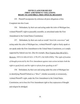 39
FIFTH CLAIM FOR RELIEF
FIRST AMENDMENT VIOLATIONS
RIGHT TO ASSEMBLE; FREE SPEECH; RELIGION
155. Plaintiff incorporates by reference all prior allegations of this
Complaint into this Count.
156. Defendants, by their acts and acting under the color of Michigan law,
violated Plaintiff’s right to peaceably assemble, as articulated under the First
Amendment to the United States Constitution.
157. Defendants, by their acts such as would “shock the conscience” and
acting under the color of Michigan law, violated Plaintiff’s right to freely speak or
not speak under the First Amendment to the United States Constitution, as is amply
supported by federal case law. [See for example, West Virginia State Bd of Ed v.
Barnette, 319 U.S. 624; 63 S.Ct. 1178; 87 L Ed 1628 (1943), “The right of freedom
of thought protected by the First Amendment against state action includes both the
right to speak freely and the right to refrain from speaking at all.”
158. Defendants, by their acts and acting under the color of Michigan law
in identifying Plaintiff Schied as a “Moor”, whether accurately or erroneously,
violated Plaintiff’s right, under the First Amendment to the United States
Constitution, not to have his First Amendment right to free expression of thought
and religion be abridged.
 