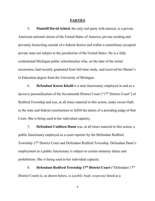 4
PARTIES
5. Plaintiff David Schied, the only real party with interest, is a private
American national citizen of the United States of America, private residing and
privately domiciling outside of a federal district and within a nonmilitary occupied
private state not subject to the jurisdiction of the United States. He is a fully
credentialed Michigan public schoolteacher who, on the date of the initial
occurrence, had recently graduated from full-time study, and received his Master’s
in Education degree from the University of Michigan.
6. Defendant Karen Khalil is a state functionary employed in and as a
decisive personification of the Seventeenth District Court (“17th
District Court”) of
Redford Township and was, at all times material to this action, under sworn Oath
to the state and federal constitutions to fulfill the duties of a presiding judge of that
Court. She is being sued in her individual capacity.
7. Defendant Cathleen Dunn was, at all times material to this action, a
public functionary employed as a court reporter by the Defendant Redford
Township 17th
District Court and Defendant Redford Township. Defendant Dunn’s
employment as a public functionary is subject to certain statutory duties and
prohibitions. She is being sued in her individual capacity.
8. Defendant Redford Township 17th
District Court (“Defendant 17th
District Court) is, as shown below, is a public body corporate listed as a
 