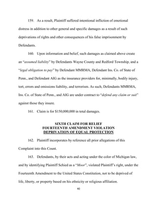 40
159. As a result, Plaintiff suffered intentional infliction of emotional
distress in addition to other general and specific damages as a result of such
deprivations of rights and other consequences of his false imprisonment by
Defendants.
160. Upon information and belief, such damages as claimed above create
an “assumed liability” by Defendants Wayne County and Redford Township, and a
“legal obligation to pay” by Defendant MMRMA, Defendant Ins. Co. of State of
Penn., and Defendant AIG as the insurance providers for, minimally, bodily injury,
tort, errors and omissions liability, and terrorism. As such, Defendants MMRMA,
Ins. Co. of State of Penn., and AIG are under contract to “defend any claim or suit”
against those they insure.
161. Claim is for $150,000,000 in total damages.
SIXTH CLAIM FOR RELIEF
FOURTEENTH AMENDMENT VIOLATION
DEPRIVATION OF EQUAL PROTECTION
162. Plaintiff incorporates by reference all prior allegations of this
Complaint into this Count.
163. Defendants, by their acts and acting under the color of Michigan law,
and by identifying Plaintiff Schied as a “Moor”, violated Plaintiff’s right, under the
Fourteenth Amendment to the United States Constitution, not to be deprived of
life, liberty, or property based on his ethnicity or religious affiliation.
 