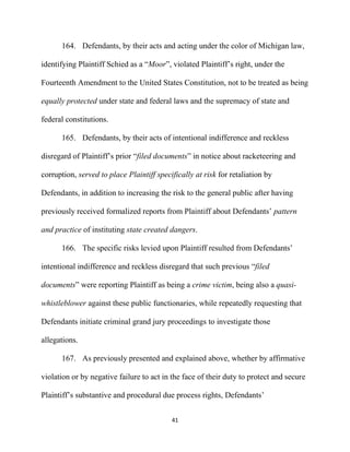 41
164. Defendants, by their acts and acting under the color of Michigan law,
identifying Plaintiff Schied as a “Moor”, violated Plaintiff’s right, under the
Fourteenth Amendment to the United States Constitution, not to be treated as being
equally protected under state and federal laws and the supremacy of state and
federal constitutions.
165. Defendants, by their acts of intentional indifference and reckless
disregard of Plaintiff’s prior “filed documents” in notice about racketeering and
corruption, served to place Plaintiff specifically at risk for retaliation by
Defendants, in addition to increasing the risk to the general public after having
previously received formalized reports from Plaintiff about Defendants’ pattern
and practice of instituting state created dangers.
166. The specific risks levied upon Plaintiff resulted from Defendants’
intentional indifference and reckless disregard that such previous “filed
documents” were reporting Plaintiff as being a crime victim, being also a quasi-
whistleblower against these public functionaries, while repeatedly requesting that
Defendants initiate criminal grand jury proceedings to investigate those
allegations.
167. As previously presented and explained above, whether by affirmative
violation or by negative failure to act in the face of their duty to protect and secure
Plaintiff’s substantive and procedural due process rights, Defendants’
 