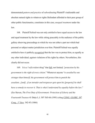42
demonstrated pattern and practice of subordinating Plaintiff’s inalienable and
absolute natural rights to whatever rights Defendant afforded to their peer group of
other public functionaries, constitutes in this case, unequal treatment under the
law.
168. Plaintiff Schied was not only entitled to have equal access to the law
and equal treatment by the law while sitting peaceably in the audience of the public
gallery observing proceedings to which he was not either a part nor which had
personal or subject matter jurisdiction over him. Plaintiff Schied was equally
entitled to have it publicly recognized that the law was to protect him, as equally as
any other individual, against violations of his rights by others. Nevertheless, this
clearly did not occur.
169. It is a “self-evident thing” that full, not limited, “protection by his
government is the right of every citizen.” Whenever anyone “is assailed by one
stronger than himself, the government will protect him to punish the
assailant...[and]...if an intruder and trespasser gets upon his [property] he shall
have a remedy to recover it. That is what I understand by equality before the law.”
(See Steven, The First Duty of Government: Protection of Liberty and the
Fourteenth Trustees 41 Duke L.J. 507 565-66 (1991) citing CONG. GLOBE, 39th
Cong., 1st
Sess. 342-43 (1866)
 