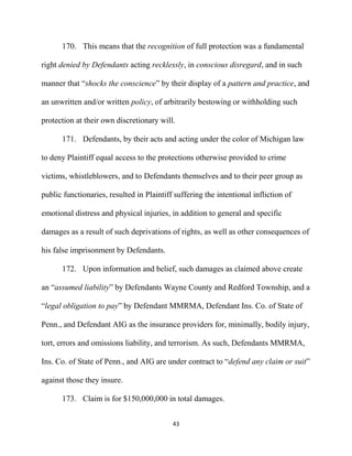 43
170. This means that the recognition of full protection was a fundamental
right denied by Defendants acting recklessly, in conscious disregard, and in such
manner that “shocks the conscience” by their display of a pattern and practice, and
an unwritten and/or written policy, of arbitrarily bestowing or withholding such
protection at their own discretionary will.
171. Defendants, by their acts and acting under the color of Michigan law
to deny Plaintiff equal access to the protections otherwise provided to crime
victims, whistleblowers, and to Defendants themselves and to their peer group as
public functionaries, resulted in Plaintiff suffering the intentional infliction of
emotional distress and physical injuries, in addition to general and specific
damages as a result of such deprivations of rights, as well as other consequences of
his false imprisonment by Defendants.
172. Upon information and belief, such damages as claimed above create
an “assumed liability” by Defendants Wayne County and Redford Township, and a
“legal obligation to pay” by Defendant MMRMA, Defendant Ins. Co. of State of
Penn., and Defendant AIG as the insurance providers for, minimally, bodily injury,
tort, errors and omissions liability, and terrorism. As such, Defendants MMRMA,
Ins. Co. of State of Penn., and AIG are under contract to “defend any claim or suit”
against those they insure.
173. Claim is for $150,000,000 in total damages.
 