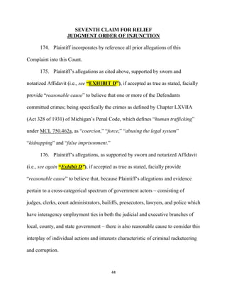 44
SEVENTH CLAIM FOR RELIEF
JUDGMENT ORDER OF INJUNCTION
174. Plaintiff incorporates by reference all prior allegations of this
Complaint into this Count.
175. Plaintiff’s allegations as cited above, supported by sworn and
notarized Affidavit (i.e., see “EXHIBIT D”), if accepted as true as stated, facially
provide “reasonable cause” to believe that one or more of the Defendants
committed crimes; being specifically the crimes as defined by Chapter LXVIIA
(Act 328 of 1931) of Michigan’s Penal Code, which defines “human trafficking”
under MCL 750.462a, as “coercion,” “force,” “abusing the legal system”
“kidnapping” and “false imprisonment.”
176. Plaintiff’s allegations, as supported by sworn and notarized Affidavit
(i.e., see again “Exhibit D”), if accepted as true as stated, facially provide
“reasonable cause” to believe that, because Plaintiff’s allegations and evidence
pertain to a cross-categorical spectrum of government actors – consisting of
judges, clerks, court administrators, bailiffs, prosecutors, lawyers, and police which
have interagency employment ties in both the judicial and executive branches of
local, county, and state government – there is also reasonable cause to consider this
interplay of individual actions and interests characteristic of criminal racketeering
and corruption.
 