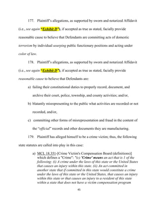 45
177. Plaintiff’s allegations, as supported by sworn and notarized Affidavit
(i.e., see again “Exhibit D”), if accepted as true as stated, facially provide
reasonable cause to believe that Defendants are committing acts of domestic
terrorism by individual usurping public functionary positions and acting under
color of law.
178. Plaintiff’s allegations, as supported by sworn and notarized Affidavit
(i.e., see again “Exhibit D”), if accepted as true as stated, facially provide
reasonable cause to believe that Defendants are:
a) failing their constitutional duties to properly record, document, and
archive their court, police, township, and county activities; and/or,
b) blatantly misrepresenting to the public what activities are recorded or not
recorded, and/or,
c) committing other forms of misrepresentation and fraud in the content of
the “official” records and other documents they are manufacturing.
179. Plaintiff has alleged himself to be a crime victim; thus, the following
state statutes are called into play in this case:
a) MCL 18.351-[Crime Victim's Compensation Board (definitions)]
which defines a "Crime": "(c) 'Crime' means an act that is 1 of the
following: (i) A crime under the laws of this state or the United States
that causes an injury within this state. (ii) An act committed in
another state that if committed in this state would constitute a crime
under the laws of this state or the United States, that causes an injury
within this state or that causes an injury to a resident of this state
within a state that does not have a victim compensation program
 