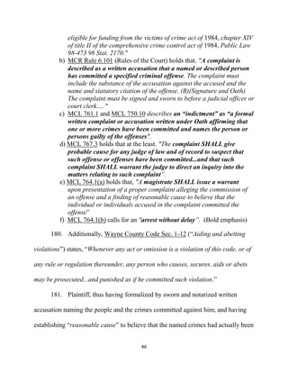 46
eligible for funding from the victims of crime act of 1984, chapter XIV
of title II of the comprehensive crime control act of 1984, Public Law
98-473 98 Stat. 2170."
b) MCR Rule 6.101 (Rules of the Court) holds that. "A complaint is
described as a written accusation that a named or described person
has committed a specified criminal offense. The complaint must
include the substance of the accusation against the accused and the
name and statutory citation of the offense. (B)(Signature and Oath)
The complaint must be signed and sworn to before a judicial officer or
court clerk....."
c) MCL 761.1 and MCL 750.10 describes an “indictment” as “a formal
written complaint or accusation written under Oath affirming that
one or more crimes have been committed and names the person or
persons guilty of the offenses".
d) MCL 767.3 holds that at the least. "The complaint SHALL give
probable cause for any judge of law and of record to suspect that
such offense or offenses have been committed...and that such
complaint SHALL warrant the judge to direct an inquiry into the
matters relating to such complaint”.
e) MCL 764.1(a) holds that, "A magistrate SHALL issue a warrant
upon presentation of a proper complaint alleging the commission of
an offense and a finding of reasonable cause to believe that the
individual or individuals accused in the complaint committed the
offense”
f) MCL 764.1(b) calls for an "arrest without delay”. (Bold emphasis)
180. Additionally, Wayne County Code Sec. 1-12 (“Aiding and abetting
violations”) states, “Whenever any act or omission is a violation of this code, or of
any rule or regulation thereunder, any person who causes, secures, aids or abets
may be prosecuted...and punished as if he committed such violation.”
181. Plaintiff, thus having formalized by sworn and notarized written
accusation naming the people and the crimes committed against him; and having
establishing “reasonable cause” to believe that the named crimes had actually been
 