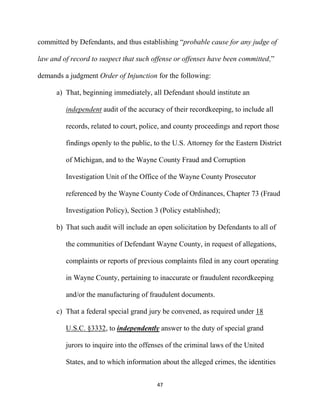 47
committed by Defendants, and thus establishing “probable cause for any judge of
law and of record to suspect that such offense or offenses have been committed,”
demands a judgment Order of Injunction for the following:
a) That, beginning immediately, all Defendant should institute an
independent audit of the accuracy of their recordkeeping, to include all
records, related to court, police, and county proceedings and report those
findings openly to the public, to the U.S. Attorney for the Eastern District
of Michigan, and to the Wayne County Fraud and Corruption
Investigation Unit of the Office of the Wayne County Prosecutor
referenced by the Wayne County Code of Ordinances, Chapter 73 (Fraud
Investigation Policy), Section 3 (Policy established);
b) That such audit will include an open solicitation by Defendants to all of
the communities of Defendant Wayne County, in request of allegations,
complaints or reports of previous complaints filed in any court operating
in Wayne County, pertaining to inaccurate or fraudulent recordkeeping
and/or the manufacturing of fraudulent documents.
c) That a federal special grand jury be convened, as required under 18
U.S.C. §3332, to independently answer to the duty of special grand
jurors to inquire into the offenses of the criminal laws of the United
States, and to which information about the alleged crimes, the identities
 