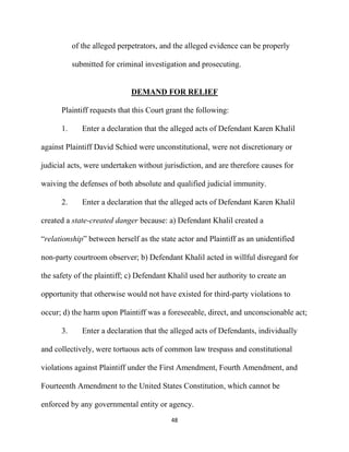 48
of the alleged perpetrators, and the alleged evidence can be properly
submitted for criminal investigation and prosecuting.
DEMAND FOR RELIEF
Plaintiff requests that this Court grant the following:
1. Enter a declaration that the alleged acts of Defendant Karen Khalil
against Plaintiff David Schied were unconstitutional, were not discretionary or
judicial acts, were undertaken without jurisdiction, and are therefore causes for
waiving the defenses of both absolute and qualified judicial immunity.
2. Enter a declaration that the alleged acts of Defendant Karen Khalil
created a state-created danger because: a) Defendant Khalil created a
“relationship” between herself as the state actor and Plaintiff as an unidentified
non-party courtroom observer; b) Defendant Khalil acted in willful disregard for
the safety of the plaintiff; c) Defendant Khalil used her authority to create an
opportunity that otherwise would not have existed for third-party violations to
occur; d) the harm upon Plaintiff was a foreseeable, direct, and unconscionable act;
3. Enter a declaration that the alleged acts of Defendants, individually
and collectively, were tortuous acts of common law trespass and constitutional
violations against Plaintiff under the First Amendment, Fourth Amendment, and
Fourteenth Amendment to the United States Constitution, which cannot be
enforced by any governmental entity or agency.
 
