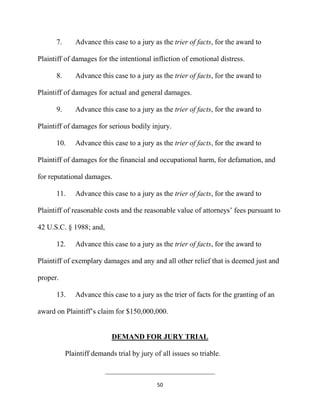 50
7. Advance this case to a jury as the trier of facts, for the award to
Plaintiff of damages for the intentional infliction of emotional distress.
8. Advance this case to a jury as the trier of facts, for the award to
Plaintiff of damages for actual and general damages.
9. Advance this case to a jury as the trier of facts, for the award to
Plaintiff of damages for serious bodily injury.
10. Advance this case to a jury as the trier of facts, for the award to
Plaintiff of damages for the financial and occupational harm, for defamation, and
for reputational damages.
11. Advance this case to a jury as the trier of facts, for the award to
Plaintiff of reasonable costs and the reasonable value of attorneys’ fees pursuant to
42 U.S.C. § 1988; and,
12. Advance this case to a jury as the trier of facts, for the award to
Plaintiff of exemplary damages and any and all other relief that is deemed just and
proper.
13. Advance this case to a jury as the trier of facts for the granting of an
award on Plaintiff’s claim for $150,000,000.
DEMAND FOR JURY TRIAL
Plaintiff demands trial by jury of all issues so triable.
______________________________
 