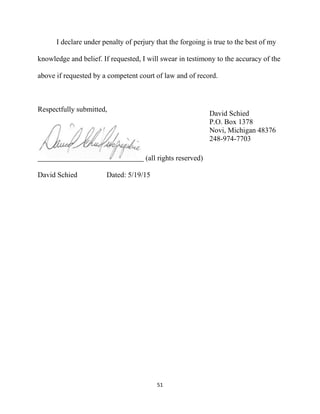 51
I declare under penalty of perjury that the forgoing is true to the best of my
knowledge and belief. If requested, I will swear in testimony to the accuracy of the
above if requested by a competent court of law and of record.
Respectfully submitted,
(all rights reserved)
David Schied Dated: 5/19/15
David Schied
P.O. Box 1378
Novi, Michigan 48376
248-974-7703
 