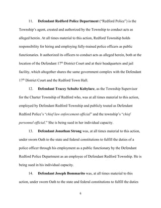 6
11. Defendant Redford Police Department (“Redford Police”) is the
Township’s agent, created and authorized by the Township to conduct acts as
alleged herein. At all times material to this action, Redford Township holds
responsibility for hiring and employing fully-trained police officers as public
functionaries. It authorized its officers to conduct acts as alleged herein, both at the
location of the Defendant 17th
District Court and at their headquarters and jail
facility, which altogether shares the same government complex with the Defendant
17th
District Court and the Redford Town Hall.
12. Defendant Tracey Schultz Kobylarz, as the Township Supervisor
for the Charter Township of Redford who, was at all times material to this action,
employed by Defendant Redford Township and publicly touted as Defendant
Redford Police’s “chief law enforcement official” and the township’s “chief
personnel official.” She is being sued in her individual capacity.
13. Defendant Jonathan Strong was, at all times material to this action,
under sworn Oath to the state and federal constitutions to fulfill the duties of a
police officer through his employment as a public functionary by the Defendant
Redford Police Department as an employee of Defendant Redford Township. He is
being sued in his individual capacity.
14. Defendant Joseph Bommarito was, at all times material to this
action, under sworn Oath to the state and federal constitutions to fulfill the duties
 