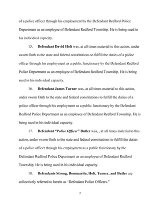 7
of a police officer through his employment by the Defendant Redford Police
Department as an employee of Defendant Redford Township. He is being sued in
his individual capacity.
15. Defendant David Holt was, at all times material to this action, under
sworn Oath to the state and federal constitutions to fulfill the duties of a police
officer through his employment as a public functionary by the Defendant Redford
Police Department as an employee of Defendant Redford Township. He is being
sued in his individual capacity.
16. Defendant James Turner was, at all times material to this action,
under sworn Oath to the state and federal constitutions to fulfill the duties of a
police officer through his employment as a public functionary by the Defendant
Redford Police Department as an employee of Defendant Redford Township. He is
being sued in his individual capacity.
17. Defendant “Police Officer” Butler was, , at all times material to this
action, under sworn Oath to the state and federal constitutions to fulfill the duties
of a police officer through his employment as a public functionary by the
Defendant Redford Police Department as an employee of Defendant Redford
Township. He is being sued in his individual capacity.
18. Defendants Strong, Bommarito, Holt, Turner, and Butler are
collectively referred to herein as “Defendant Police Officers.”
 