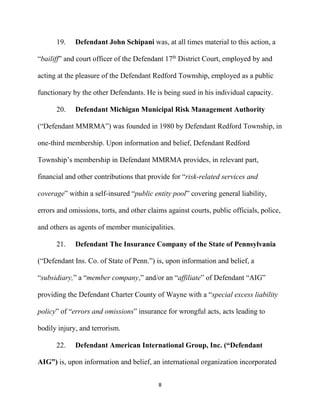 8
19. Defendant John Schipani was, at all times material to this action, a
“bailiff” and court officer of the Defendant 17th
District Court, employed by and
acting at the pleasure of the Defendant Redford Township, employed as a public
functionary by the other Defendants. He is being sued in his individual capacity.
20. Defendant Michigan Municipal Risk Management Authority
(“Defendant MMRMA”) was founded in 1980 by Defendant Redford Township, in
one-third membership. Upon information and belief, Defendant Redford
Township’s membership in Defendant MMRMA provides, in relevant part,
financial and other contributions that provide for “risk-related services and
coverage” within a self-insured “public entity pool” covering general liability,
errors and omissions, torts, and other claims against courts, public officials, police,
and others as agents of member municipalities.
21. Defendant The Insurance Company of the State of Pennsylvania
(“Defendant Ins. Co. of State of Penn.”) is, upon information and belief, a
“subsidiary,” a “member company,” and/or an “affiliate” of Defendant “AIG”
providing the Defendant Charter County of Wayne with a “special excess liability
policy” of “errors and omissions” insurance for wrongful acts, acts leading to
bodily injury, and terrorism.
22. Defendant American International Group, Inc. (“Defendant
AIG”) is, upon information and belief, an international organization incorporated
 