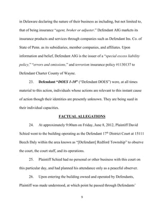9
in Delaware declaring the nature of their business as including, but not limited to,
that of being insurance “agent, broker or adjuster.” Defendant AIG markets its
insurance products and services through companies such as Defendant Ins. Co. of
State of Penn. as its subsidiaries, member companies, and affiliates. Upon
information and belief, Defendant AIG is the issuer of a “special excess liability
policy,” “errors and omissions,” and terrorism insurance policy #1130137 to
Defendant Charter County of Wayne.
23. Defendant “DOES 1-10” (“Defendant DOES”) were, at all times
material to this action, individuals whose actions are relevant to this instant cause
of action though their identities are presently unknown. They are being sued in
their individual capacities.
FACTUAL ALLEGATIONS
24. At approximately 9:00am on Friday, June 8, 2012, Plaintiff David
Schied went to the building operating as the Defendant 17th
District Court at 15111
Beech Daly within the area known as “[Defendant] Redford Township” to observe
the court, the court staff, and its operations.
25. Plaintiff Schied had no personal or other business with this court on
this particular day, and had planned his attendance only as a peaceful observer.
26. Upon entering the building owned and operated by Defendants,
Plaintiff was made understood, at which point he passed through Defendants’
 