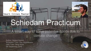 Schiedam Practicum
A smart way to solve potential floods due to
climate change
Author: Gerard Gassol
Schiedam Tutor: Roy Abdoelkarim
UdG Tutor: Sergi Nuss
5th September 2016
 