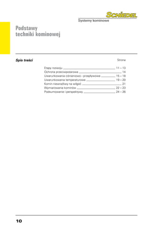 Podstawy
techniki kominowej



Spis treści                                               Strona

              Etapy rozwoju 	                             11 – 13
              Ochrona przeciwpożarowa 	                        14
              Uwarunkowania ciśnieniowo - przepływowe 	   15 – 18
              Uwarunkowania temperaturowe 	               19 – 20
              Komin niewrażliwy na wilgoć 	                    21
              Wymiarowanie kominów 	                      22 – 23
              Podsumowanie i perspektywy 	                24 – 26




10
 