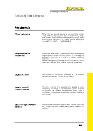 Schiedel PRO Advance


Konstrukcja
Wełna mineralna       Płyta izolacyjna posiada specjalne nacięcia, które umożli-
                      wiają dokładne dopasowanie do rury ceramicznej. Dzięki
                      doskonałym właściwościom izolacyjnym uzyskany zosta-
                      je optymalny ciąg termiczny. Wełna spełnia wymagania
                      normy PN EN 13063-1 i PN EN 13063-2.




Bezpieczeństwo        Kielichowe połączenie rur zapewnia ich precyzyjne dopaso-
konstrukcji	          wanie i wysoką szczelność. Dłuższe rury to mniejsza liczba
                      połączeń między nimi a tym samym większa stabilność
                      systemu.
                      Pustaki zewnętrzne posiadają w narożach otwory umożli-
                      wiające dodatkowe wzmocnienie konstrukcyjne komina.




Szybki montaż         Profilowana rura ceramiczna o długości 1,33 m znacznie
                      skraca czas montażu systemu kominowego




Uniwersalność         Unikalna ceramika oraz zastosowana izolacja z wełny
temperaturowa         mineralnej pozwalają na zastosowanie komina zarówno
                      w wysokich jak i niskich temperaturach spalin. Daje to
                      możliwość zastosowania dowolnego paliwa i urządzenia
                      grzewczego.




Sposoby wykończenia   Istnieje wiele możliwości wykończenia komina: obmurów-
komina                ką z klinkieru, płytkami klinkierowymi, blachą, tynkiem oraz
                      łupkiem.




                                                                         101
 