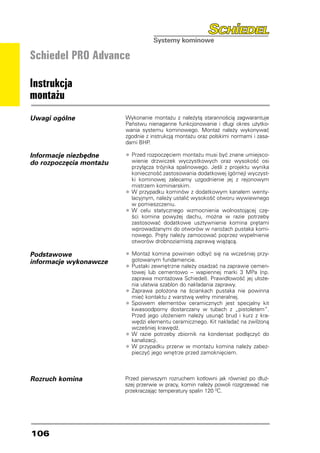 Schiedel PRO Advance

Instrukcja
montażu
Uwagi ogólne             Wykonanie montażu z należytą starannością zagwarantuje
                         Państwu nienaganne funkcjonowanie i długi okres użytko-
                         wania systemu kominowego. Montaż należy wykonywać
                         zgodnie z instrukcją montażu oraz polskimi normami i zasa-
                         dami BHP.

Informacje niezbędne     •	Przed rozpoczęciem montażu musi być znane umiejsco-
do rozpoczęcia montażu      wienie drzwiczek wyczystkowych oraz wysokość osi
                            przyłącza trójnika spalinowego. Jeśli z projektu wynika
                            konieczność zastosowania dodatkowej (górnej) wyczyst-
                            ki kominowej zalecamy uzgodnienie jej z rejonowym
                            mistrzem kominiarskim.
                         •	W przypadku kominów z dodatkowym kanałem wenty-
                            lacyjnym, należy ustalić wysokość otworu wywiewnego
                            w pomieszczeniu.
                         • 	W celu statycznego wzmocnienia wolnostojącej czę-
                            ści komina powyżej dachu, można w razie potrzeby
                            zastosować dodatkowe usztywnienie komina prętami
                            wprowadzanymi do otworów w narożach pustaka komi-
                            nowego. Pręty należy zamocować poprzez wypełnienie
                            otworów drobnoziarnistą zaprawą wiążącą.

Podstawowe               •	Montaż komina powinien odbyć się na wcześniej przy-
informacje wykonawcze      gotowanym fundamencie.
                         •	Pustaki zewnętrzne należy osadzać na zaprawie cemen-
                            towej lub cementowo – wapiennej marki 3 MPa (np.
                            zaprawa montażowa Schiedel). Prawidłowość jej ułoże-
                            nia ułatwia szablon do nakładania zaprawy.
                         •	Zaprawa położona na ściankach pustaka nie powinna
                            mieć kontaktu z warstwą wełny mineralnej.
                         • 	Spoiwem elementów ceramicznych jest specjalny kit
                            kwasoodporny dostarczany w tubach z „pistoletem”.
                            Przed jego ułożeniem należy usunąć brud i kurz z kra-
                            wędzi elementu ceramicznego. Kit nakładać na zwilżoną
                            wcześniej krawędź.
                         •	W razie potrzeby zbiornik na kondensat podłączyć do
                            kanalizacji.
                         • 	W przypadku przerw w montażu komina należy zabez-
                            pieczyć jego wnętrze przed zamoknięciem.



Rozruch komina           Przed pierwszym rozruchem kotłowni jak również po dłuż-
                         szej przerwie w pracy, komin należy powoli rozgrzewać nie
                         przekraczając temperatury spalin 120 0C.




106
 