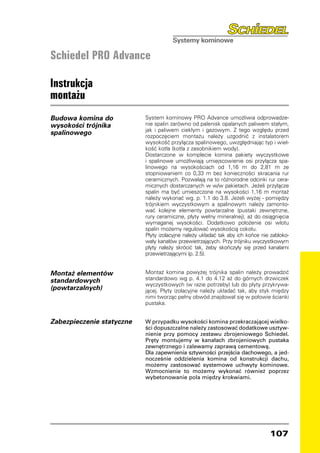 Schiedel PRO Advance

Instrukcja
montażu
Budowa komina do           System kominowy PRO Advance umożliwia odprowadze-
wysokości trójnika         nie spalin zarówno od palenisk opalanych paliwem stałym,
                           jak i paliwem ciekłym i gazowym. Z tego względu przed
spalinowego                rozpoczęciem montażu należy uzgodnić z instalatorem
                           wysokość przyłącza spalinowego, uwzględniając typ i wiel-
                           kość kotła (kotła z zasobnikiem wody).
                           Dostarczone w komplecie komina pakiety wyczystkowe
                           i spalinowe umożliwiają umiejscowienie osi przyłącza spa-
                           linowego na wysokościach od 1,16 m do 2,81 m ze
                           stopniowaniem co 0,33 m bez konieczności skracania rur
                           ceramicznych. Pozwalają na to różnorodne odcinki rur cera-
                           micznych dostarczanych w w/w pakietach. Jeżeli przyłącze
                           spalin ma być umieszczone na wysokości 1,16 m montaż
                           należy wykonać wg. p. 1.1 do 3.8. Jeżeli wyżej - pomiędzy
                           trójnikiem wyczystkowym a spalinowym należy zamonto-
                           wać kolejne elementy powtarzalne (pustaki zewnętrzne,
                           rury ceramiczne, płyty wełny mineralnej), aż do osiągnięcia
                           wymaganej wysokości. Dodatkowo położenie osi wlotu
                           spalin możemy regulować wysokością cokołu.
                           Płyty izolacyjne należy układać tak aby ich końce nie zabloko-
                           wały kanałów przewietrzających. Przy trójniku wyczystkowym
                           płyty należy skrócić tak, żeby skończyły się przed kanałami
                           przewietrzającymi (p. 2.5).


Montaż elementów           Montaż komina powyżej trójnika spalin należy prowadzić
standardowych              standardowo wg p. 4.1 do 4.12 aż do górnych drzwiczek
                           wyczystkowych (w razie potrzeby) lub do płyty przykrywa-
(powtarzalnych)            jącej. Płyty izolacyjne należy układać tak, aby styk między
                           nimi tworząc pełny obwód znajdował się w połowie ścianki
                           pustaka.


Zabezpieczenie statyczne   W przypadku wysokości komina przekraczającej wielko-
                           ści dopuszczalne należy zastosować dodatkowe usztyw-
                           nienie przy pomocy zestawu zbrojeniowego Schiedel.
                           Pręty montujemy w kanałach zbrojeniowych pustaka
                           zewnętrznego i zalewamy zaprawą cementową.
                           Dla zapewnienia sztywności przejścia dachowego, a jed-
                           nocześnie oddzielenia komina od konstrukcji dachu,
                           możemy zastosować systemowe uchwyty kominowe.
                           Wzmocnienie to możemy wykonać również poprzez
                           wybetonowanie pola między krokwiami.




                                                                                107
 