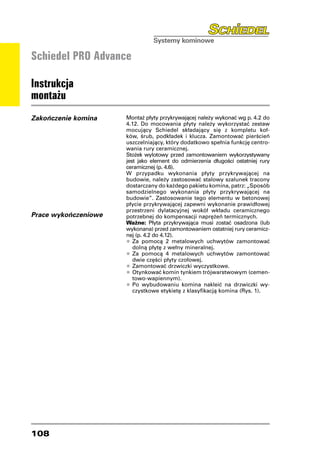 Schiedel PRO Advance

Instrukcja
montażu
Zakończenie komina    Montaż płyty przykrywającej należy wykonać wg p. 4.2 do
                      4.12. Do mocowania płyty należy wykorzystać zestaw
                      mocujący Schiedel składający się z kompletu koł-
                      ków, śrub, podkładek i klucza. Zamontować pierścień
                      uszczelniający, który dodatkowo spełnia funkcję centro-
                      wania rury ceramicznej.
                      Stożek wylotowy przed zamontowaniem wykorzystywany
                      jest jako element do odmierzenia długości ostatniej rury
                      ceramicznej (p. 4.6).
                      W przypadku wykonania płyty przykrywającej na
                      budowie, należy zastosować stalowy szalunek tracony
                      dostarczany do każdego pakietu komina, patrz: „Sposób
                      samodzielnego wykonania płyty przykrywającej na
                      budowie”. Zastosowanie tego elementu w betonowej
                      płycie przykrywającej zapewni wykonanie prawidłowej
                      przestrzeni dylatacyjnej wokół wkładu ceramicznego
Prace wykończeniowe   potrzebnej do kompensacji naprężeń termicznych.
                      Ważne: Płyta przykrywająca musi zostać osadzona (lub
                      wykonana) przed zamontowaniem ostatniej rury ceramicz-
                      nej (p. 4.2 do 4.12).
                      •	Za pomocą 2 metalowych uchwytów zamontować
                         dolną płytę z wełny mineralnej.
                      • 	Za pomocą 4 metalowych uchwytów zamontować
                         dwie części płyty czołowej.
                      •	Zamontować drzwiczki wyczystkowe.
                      •	Otynkować komin tynkiem trójwarstwowym (cemen-
                         towo-wapiennym).
                      •	Po wybudowaniu komina nakleić na drzwiczki wy-
                         czystkowe etykietę z klasyfikacją komina (Rys. 1).




108
 