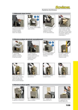 1. Wykonanie stopy komina




1.1	 Przy pomocy szablonu     1.2	 Wyciąć otwór w dolnej    1.3	 ... postawić go na     1.4	 Na pokrytym zaprawą
(dołączony do drzwiczek)      części pustaka...             warstwie izolacyjnej        cokole osadzić kształtkę
na ścianie pustaka                                          i wypoziomować.             ścieku kondensatu. Ściek
zaznaczyć wielkość                                          Następnie umieścić          skierować w stronę otworu.
otworu do wycięcia.                                         w nim cokół betonowy.       Na krawędź kształtki ścieku
                                                                                        kondensatu nałożyć kit
                                                                                        kwasoodporny.



2. Montaż przyłącza drzwiczek wyczystkowych




2.1	 Korzystając              2.2	 Przy pomocy              2.3	 Za pomocą szlifierki   2.4	 Pustak z wyciętym
z szablonu nałożyć            szablonu (dołączony           kątowej wyciąć otwór        otworem osadzić na
zaprawę montażową             do drzwiczek) na ścianie      w pustaku.                  zaprawie montażowej
na pierwszy pustak.           pustaka zaznaczyć                                         i wypoziomować.
                              wielkość otworu
                              do wycięcia.




2.5	 Wsunąć obydwie           2.6 Osadzić trójnik           2.7	 Oczyścić i zwilżyć     2.8	 ...nałożyć kit
połowy wełny mineralnej       wyczystkowy.                  krawędź trójnika...         kwasoodporny.
i dociąć tak aby końce
wełny nie zablokowały
kanału przewietrzającego.



3. Montaż przyłącza spalin




3.1	 Osadzić kolejny pustak   3.2	 ... a następnie wsunąć   3.3	 ... osadzić rurę       3.4	 Za pomocą przyrządu
na zaprawie montażowej ...    wełnę mineralną ...           ceramiczną 0,33 m.          do wygładzania fug
                                                                                        usunąć nadmiar kitu.


                                                                                                          109
 