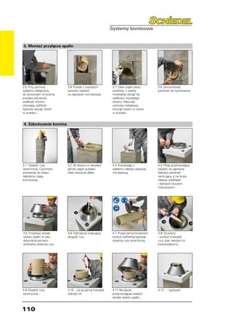 3. Montaż przyłącza spalin




3.5	 Przy pomocy            3.6	 Pustak z wyciętym         3.7	 Obie części płyty        3.8	 Zamontować
szablonu (dołączony         oworem osadzić                 czołowej z wełny              pierścień do tynkowania.
do drzwiczek) na ścianie    na zaprawie montażowej.        mineralnej dociąć do
pustaka zaznaczyć                                          wielkości wyciętego
wielkość otworu.                                           otworu. Nasunąć
Używając szlifierki                                        uchwyty metalowe,
kątowej wyciąć otwór                                       wsunąć razem w otwór
w pustaku.                                                 w pustaku.


4. Zakończenie komina




4.1	 Osadzić rurę           4.2	 W otwory w narożach       4.3	 Korzystając z            4.4	 Płytę przykrywającą
ceramiczną. Czynności       górnej części pustaka          szablonu nałożyć zaprawę      osadzić na zaprawie.
powtarzać do etapu          wbić ostrożnie dyble.          montażową.                    Nałożyć pierścień
nałożenia czapy                                                                          centrujący, a na śruby
kominowej.                                                                               nałożyć podkładki
                                                                                         i dokręcić kluczem
                                                                                         imbusowym.




4.5	 Przyłożyć stożek       4.6	 Odmierzyć brakującą       4.7	 Przed zamontowaniem      4.8	 Oczyścić
wylotu spalin w celu        długość rury.                  skrócić (szlifierką kątową)   i zwilżyć krawędź
dokonania pomiaru                                          ostatnią rurę ceramiczną.     rury oraz nałożyć kit
skrócenia ostatniej rury.                                                                kwasoodporny.




4.9 Osadzić rurę            4.10 ...na jej górną krawędź   4.11 Na płycie                4.12 ... i gotowe!
ceramiczną...               nałożyć kit.                   przykrywającej osadzić
                                                           stożek wylotu spalin...



110
 