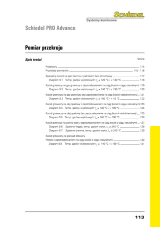 Schiedel PRO Advance


Pomiar przekroju
Spis treści   	                                                                                    Strona


              Podstawy 	                                                                              114
              Przykłady pomiarów 	                                                             115 - 116

              Specjalny kocioł na gaz ziemny z palnikiem bez dmuchawy 	                               117
                 Diagram 9.1 Temp. gazów wylotowych tw ≥ 120 °C i  140 °C 	                          118

              Kocioł grzewczy na gaz grzewczy z zapotrzebowaniem na ciąg (kocioł o ciągu naturalnym)	 119
                 Diagram 9.2 Temp. gazów wylotowych tw ≥ 140 °C i  190 °C 	                          120

              Kocioł grzewczy na gaz grzewczy bez zapotrzebowania na ciąg (kocioł nadciśnieniowy) 	 121
                 Diagram 9.3 Temp. gazów wylotowych tw ≥ 100 °C i  40 °C 	                         122

              Kocioł grzewczy na olej opałowy z zapotrzebowaniem na ciąg (kocioł o ciągu naturalnym)	123
                 Diagram 9.4 Temp. gazów wylotowych tw ≥ 140 °C i  190 °C 	                         124

              Kocioł grzewczy na olej opałowy bez zapotrzebowania na ciąg (kocioł nadciśnieniowy) 	 125
                 Diagram 9.5 Temp. gazów wylotowych tw ≥ 140 °C i  190 °C 	                        126

              Kocioł grzewczy na paliwo stałe z zapotrzebowaniem na ciąg (kocioł o ciągu naturalnym) 	 127
                 Diagram 9.6 Spalanie węgla, temp. gazów wylot. tw ≥ 240 °C 	                          128
                 Diagram 9.7 Spalanie drewna, temp. gazów wylot. tw ≥ 240 °C 	                         129

              Kocioł grzewczy na granulat drzewny
              Pellets z zapotrzebowaniem na ciąg (kocioł o ciągu naturalnym) 	                        130
                 Diagram 9.8   Temp. gazów wylototowych tw ≥ 140 °C i  190 °C 	                      131




                                                                                                 113
 
