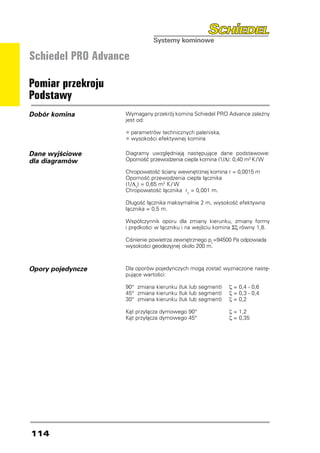 Schiedel PRO Advance

Pomiar przekroju
Podstawy
Dobór komina       Wymagany przekrój komina Schiedel PRO Advance zależny
                   jest od:

                   •	parametrów technicznych paleniska,
                   •	wysokości efektywnej komina
Dane wyjściowe     Diagramy uwzględniają następujące dane podstawowe:
dla diagramów      Oporność przewodzenia ciepła komina (1/Λ): 0,40 m2 K / W

                   Chropowatość ściany wewnętrznej komina r = 0,0015 m
                   Oporność przewodzenia ciepła łącznika
                   (1/Λv) = 0,65 m2 K / W
                   Chropowatość łącznika rv = 0,001 m.

                   Długość łącznika maksymalnie 2 m, wysokość efektywna
                   łącznika = 0,5 m.

                   Współczynnik oporu dla zmiany kierunku, zmiany formy
                   i prędkości w łączniku i na wejściu komina Σζ równy 1,8.

                   Ciśnienie powietrza zewnętrznego pL=94500 Pa odpowiada
                   wysokości geodezyjnej około 200 m.



Opory pojedyncze   Dla oporów pojedynczych mogą zostać wyznaczone nastę-
                   pujące wartości:

                   90° zmiana kierunku (łuk lub segment)	   ζ = 0,4 - 0,6
                   45° zmiana kierunku (łuk lub segment)	   ζ = 0,3 - 0,4
                   30° zmiana kierunku (łuk lub segment)	   ζ = 0,2

                   Kąt przyłącza dymowego 90°	              ζ = 1,2
                   Kąt przyłącza dymowego 45°	              ζ = 0,35




114
 