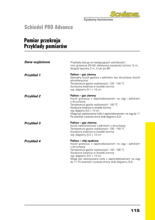 Schiedel PRO Advance

Pomiar przekroju
Przykłady pomiarów

Dane wyjściowe       Przykłady bazują na następujących wartościach:
                     moc grzewcza 30 kW, efektywna wysokość komina 12 m,
                     długość łącznika 2 m, 2 łuki po 90°

Przykład 1           Paliwo – gaz ziemny
                     Specjalny kocioł gazowy z palnikiem bez dmuchawy (kocioł
                     atmosferyczny)
                     Temperatura gazów wylotowych: 120 - 140 °C
                     Konieczna średnica w świetle komina
                     wg. diagramu 9.1 = 14 cm

Przykład 2           Paliwo – gaz ziemny
                     Kocioł grzewczy z zapotrzebowaniem na ciąg i palnikiem
                     z dmuchawą
                     Temperatura gazów wylotowych: 140 °C
                     Konieczna średnica w świetle komina
                     wg. diagramu 9.2 = 14 cm
                     Mogą być zastosowane kotły z zapotrzebowaniem na ciąg do 11
                     Pa (wartość z prawej strony skali diagramu 9.2)

Przykład 3           Paliwo – gaz ziemny
                     Kocioł nadciśnieniowy z palnikiem z dmuchawą
                     Temperatura gazów wylotowych: 100 - 140 °C
                     Konieczna średnica w świetle komina
                     wg. diagramu 9.3 = 14 cm

Przykład 4           Paliwo – olej opałowy
                     Kocioł grzewczy z zapotrzebowaniem na ciąg i palnikiem
                     z dmuchawą
                     Temperatura gazów wylotowych: 140 - 190 °C
                     Konieczna średnica w świetle komina
                     wg. diagramu 9.4 = 14 cm
                     Mogą być zastosowane kotły z zapotrzebowaniem na ciąg
                     do 11 Pa (wartość z prawej strony skali diagramu 9.4)




                                                                        115
 
