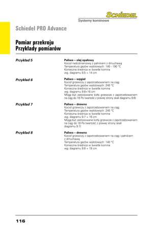 Schiedel PRO Advance

Pomiar przekroju
Przykłady pomiarów
Przykład 5           Paliwo – olej opałowy
                     Kocioł nadciśnieniowy z palnikiem z dmuchawą
                     Temperatura gazów wylotowych: 140 - 190 °C
                     Konieczna średnica w świetle komina
                     wg. diagramu 9.5 = 14 cm

Przykład 6           Paliwo – węgiel
                     Kocioł grzewczy z zapotrzebowaniem na ciąg
                     Temperatura gazów wylotowych: 240 °C
                     Konieczna średnica w świetle komina
                     wg. diagramu 9.6=16 cm
                     Mogą być zastosowane kotły grzewcze z zapotrzebowaniem
                     na ciąg do 18 Pa (wartość z prawej strony skali diagramu 9.6)

Przykład 7           Paliwo – drewno
                     Kocioł grzewczy z zapotrzebowaniem na ciąg
                     Temperatura gazów wylotowych: 240 °C
                     Konieczna średnica w świetle komina
                     wg. diagramu 9.7 = 16 cm
                     Mogą być zastosowane kotły grzewcze z zapotrzebowaniem
                     na ciąg do 18 Pa (wartość z prawej strony skali
                     diagramu 9.7)

Przykład 8           Paliwo – drewno
                     Kocioł grzewczy z zapotrzebowaniem na ciąg i palnikiem
                     z dmuchawą
                     Temperatura gazów wylotowych: 140 °C
                     Konieczna średnica w świetle komina
                     wg. diagramu 9.8 = 18 cm




116
 