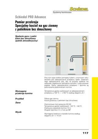 Schiedel PRO Advance
Pomiar przekroju
Specjalny kocioł na gaz ziemny
z palnikiem bez dmuchawy
Spalanie gazu z palni-
kiem bez dmuchawy
(palnik atmosferyczny)




                         Przy tym typie kotłów pomiędzy kotłem, a kominem wbu-
                         dowane jest zabezpieczenie przepływu spalin. Zadaniem
                         tego zabezpieczenia jest, aby na procesy spalania nie
                         wpływały negatywnie odchylenia wynikłe z uwarunkowań
                         pogody. Opory zabezpieczenia przepływu i łącznika są
                         pokonywane podciśnieniem komina.

Wymagane                 Temperatura gazów wylotowych za zabezpieczeniem
przekroje komina         przepływu ≥ 120 °C i 140 °C według diagramu 9.1


Przykład                 Paliwo gaz ziemny
                         Kocioł grzewczy z palnikiem bez dmuchawy
Dane
                         Znamionowa moc grzewcza 30 kW
                         Temperatura gazów wylotowych: 120 °C - 140 0C
                         Efektywna wysokość komina 12 m
                         Długość łącznika 2 m, 2 łuki po 90°
Wynik
                         Wymagana średnica w świetle komina według
                         diagramu 9.1 = 14 cm




                                                                         117
 