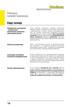 Podstawy
techniki kominowej

Etapy rozwoju
Zwiększone wymagania      Coraz częstsze stosowanie urządzeń grzewczych
- konieczność             opalanych olejem wymaga od komina, obok stateczności
                          i ognioodporności, również znacznej kwasoodporności.
stosowania systemów       Fakt ten stwarza konieczność stosowania kominów
dwuwarstwowych            wielowarstwowych z betonu lekkiego. Rura wewnętrzna
                          z ceramiki spełnia wymagania odnośnie kwasoodporności,
                          osłona zewnętrzna zapewnia stateczność, natomiast
                          obydwa elementy razem zapewniają doskonałą odporność
                          przeciwogniową.


Dziś już przestarzałe     Jedno- i dwuwarstwowe kominy są wprawdzie jeszcze
                          dziś stosowane i we właściwej literaturze technicznej
                          wyczerpująco opisane, jednak - praktycznie już przestarzałe
                          dla nowoczesnego, energooszczędnego paleniska.



Innowacje rezultatem      Kryzysy energetyczne lat siedemdziesiątych pociągnęły
kryzysów energetycznych   za sobą dalszy rozwój techniki spalania, co doprowadziło
                          w końcu do pojawienia się na rynku kotłów grzewczych
                          o lepszych parametrach wykorzystania energii i niższej
                          temperaturze spalin. Ten trend technologiczny przyniósł ze
                          sobą także komin trójwarstwowy.



Komin trójwarstwowy       W tym systemie wewnętrzne rury z ceramiki obłożone
                          zostają specjalną warstwą izolacyjną. Ona powoduje, że
                          spaliny o niższych temperaturach nie zostają nadmiernie
                          oziębione, są bezpiecznie i nieszkodliwie odprowadzone
                          ponad dach. Przy czym warstwa izolacyjna zapewnia
                          możliwość wydłużeń termicznych rury wewnętrznej.




12
 