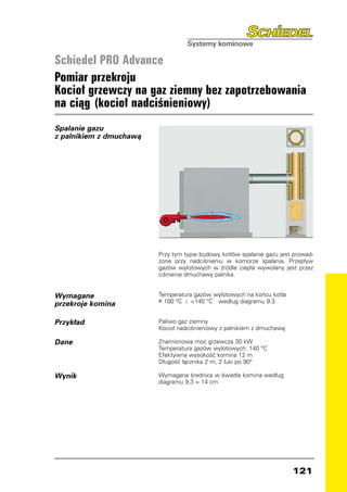 Schiedel PRO Advance
Pomiar przekroju
Kocioł grzewczy na gaz ziemny bez zapotrzebowania
na ciąg (kocioł nadciśnieniowy)
Spalanie gazu
z palnikiem z dmuchawą




                         Przy tym typie budowy kotłów spalanie gazu jest prowad-
                         zone przy nadciśnieniu w komorze spalania. Przepływ
                         gazów wylotowych w źródle ciepła wywołany jest przez
                         ciśnienie dmuchawy palnika.


Wymagane                 Temperatura gazów wylotowych na końcu kotła
                         ≥ 100 °C i 140 °C według diagramu 9.3
przekroje komina

Przykład                 Paliwo gaz ziemny
                         Kocioł nadciśnieniowy z palnikiem z dmuchawą

Dane                     Znamionowa moc grzewcza 30 kW
                         Temperatura gazów wylotowych: 140 °C
                         Efektywna wysokość komina 12 m
                         Długość łącznika 2 m, 2 łuki po 90°

Wynik                    Wymagana średnica w świetle komina według
                         diagramu 9.3 = 14 cm




                                                                        121
 