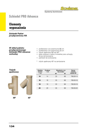 Schiedel PRO Advance

Elementy
wyposażenia
Schiedel Pakiet
przyłączeniowy RA




W skład pakietu
                          •	 profilowana rura ceramiczna 66 cm
przyłączeniowego          •	 profilowana rura ceramiczna 33 cm
Schiedel PRO Advance      •	 trójnik spalinowy 900 lub 450*
wchodzą:                  •	 płyta czołowa z wełny mineralnej oraz uchwyty
                          	    do jej zamocowania
                          •	 pierścień do tynkowania
                          *	 trójnik spalinowy 450 na zamówienie




Trójnik                       Średnica   Przyłącze     Wysokość w cm           Numer
spalinowy                     komina       ∅ cm           kąt przyłącz        artykułu
                               ∅ cm                  90° 	            45°   trójnika 900

                               14	         14	       33	             66	     706.00-14

                               16	         16	       33	             66	     706.00-16

                               18	         18	       33	             66	     706.00-18

                               20	         20	       33	             66	     706.00-20




   90°              45°




134
 
