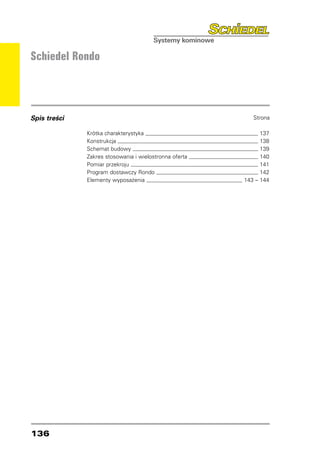 Schiedel Rondo




Spis treści                                                  Strona

              Krótka charakterystyka 	                          137
              Konstrukcja 	                                     138
              Schemat budowy 	                                  139
              Zakres stosowania i wielostronna oferta 	         140
              Pomiar przekroju 	                                141
              Program dostawczy Rondo 	                         142
              Elementy wyposażenia 	                      143 – 144




136
 