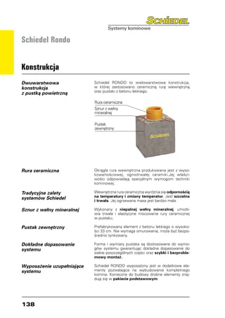 Schiedel Rondo


Konstrukcja
Dwuwarstwowa                Schiedel RONDO to wielowarstwowa konstrukcja,
konstrukcja                 w której zastosowano ceramiczną rurę wewnętrzną
                            oraz pustaki z betonu lekkiego.
z pustką powietrzną
                            Rura ceramiczna
                            Sznur z wełny
                            mineralnej

                            Pustak
                            zewnętrzny




Rura ceramiczna             Okrągła rura wewnętrzna produkowana jest z wyso-
                            kowartościowej, ogniotrwałej ceramiki.Jej właści-
                            wości odpowiadają specjalnym wymogom techniki
                            kominowej.

Tradycyjne zalety           Wewnętrzna rura ceramiczna wyróżnia się odpornością
                            na temperatury i zmiany temperatur. Jest szczelna
systemów Schiedel           i trwała. Jej ogrzewana masa jest bardzo mała.

Sznur z wełny mineralnej    Wykonany z niepalnej wełny mineralnej, umożli-
                            wia trwałe i elastyczne mocowanie rury ceramicznej
                            w pustaku.

Pustak zewnętrzny           Prefabrykowany element z betonu lekkiego o wysoko-
                            ści 33 cm. Nie wymaga omurowania, może być bezpo-
                            średnio tynkowany.

Dokładne dopasowanie        Forma i wymiary pustaka są dostosowane do wymo-
systemu                     gów systemu gwarantując dokładne dopasowanie do
                            siebie poszczególnych części oraz szybki i bezproble-
                            mowy montaż.

Wyposażenie uzupełniające   Schiedel RONDO wyposażony jest w dodatkowe ele-
systemu                     menty pozwalające na wybudowanie kompletnego
                            komina. Konieczne do budowy drobne elementy znaj-
                            dują się w pakiecie podstawowym.




138
 