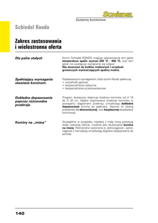 Schiedel Rondo

Zakres zastosowania
i wielostronna oferta
Dla paliw stałych       Komin Schiedel RONDO znajduje zastosowanie tam gdzie
                        temperatura spalin wynosi 200 °C - 400 °C, czyli tam
                        gdzie nie występuje wytrącenie się wilgoci.
                        Nie stosować do kotłów miałowych i urządzeń
                        grzewczych wytwarzających spaliny mokre.


Spełniający wymagania   Podstawowymi wymaganiami, które komin Rondo spełnia są:
stawiane kominom.       •	szczelność gazowa
                        •	bezpieczeństwo statyczne
                        •	bezpieczeństwo przeciwpożarowe

Dokładne dopasowanie    Program dostawczy obejmuje średnice kominów od ∅ 16
poprzez różnorodne      do ∅ 20 cm. Wąsko stopniowane przekroje kominów w
                        powiązaniu diagramami przekroju umożliwiają dokładne
przekroje.              dopasowanie komina do paleniska. Stanowi to istotną
                        przesłankę dla ekonomicznej oraz bezpiecznej eksploatacji
                        kominowej.


Kominy na „miarę”       Szczególnie w przypadku instalacji z małą mocą grzewczą
                        dzięki szerokiej ofercie, możliwe jest zbudowanie komina
                        na miarę. Różnorodne wykonania tj. jednociągowe i jedno-
                        ciągowe z wentylacją umożliwiają dogodne dopasowanie do
                        potrzeb.




140
 