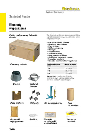 Schiedel Rondo

Elementy
wyposażenia
Pakiet podstawowy Schiedel      Dla ułatwienia wykonania zlecenia zestawiliśmy
Rondo                           najważniejsze elementy wyposażenia w pakie-
                                cie podstawowym.

                                Pakiet podstawowy zawiera:
                                •	Drzwiczki wyczystkowe
                                •	Płytę czołową
                                •	Kit kwasoodporny
                                •	Uchwyty
                                •	Stożek komina
                                •	Szalunek tracony
                                •	Rurę ceramiczną 33 cm
                                •	Szablon do nakładania zaprawy
                                •	Instrukcję montażu
                                •	Naklejka na drzwiczki wyczystkowe
Elementy pakietu                 Średnica komina	       Numer artykułu
                                 w cm
                                 16	
                                 	                      129.10-16
                                 	 8	
                                 1                      129.10-18
                                 	 0	
                                 2                      129.10-20
                                Uwaga: W przypadku zamówienia
                                betonowej płyty przykrywającej należy
                                zamówić pierścień uszczelniający.

   Stożek          Szalunek
                   tracony




Płyta czołowa      Uchwyty    Kit kwasoodporny              Rura
                                                            ceramiczna




Drzwiczki          Szablon    Naklejka                     Instrukcja
wyczystkowe                   na drzwiczki                 montażu
                              wyczystkowe


144
 