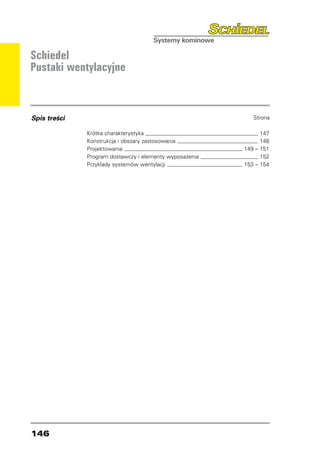 Schiedel
Pustaki wentylacyjne



Spis treści                                                   Strona

              Krótka charakterystyka 	                           147
              Konstrukcja i obszary zastosowania 	               148
              Projektowanie 	                              149 – 151
              Program dostawczy i elementy wyposażenia 	         152
              Przykłady systemów wentylacji 	              153 – 154




146
 