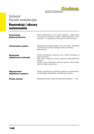 Schiedel
Pustaki wentylacyjne
Konstrukcja i obszary
zastosowania
Konstrukcja             Dzięki zastosowaniu 4 cm ścianki zgodnie z „Warunkami
jednowarstwowa          technicznymi wykonania i odbioru robót budowlano - mon-
                        tażowych“ nie zachodzi konieczność ich obmurowania.



Uniwersalny system      Szeroka gama pustaków (jedno, dwu, trzy, cztero - kanałowe)
                        umożliwia zbudowanie każdego rodzaju wentylacji
                        grawitacyjnej.


Doskonałe               Pustak wentylacyjny wykonany jest z betonu lekkiego na
                        bazie keramzytu.
właściwości materiału   Mały ciężar właściwy surowca zapewnia bezproblemowy
                        montaż.
                        Pustak tworzy budowlany element ścienny, który bezpo-
                        średnio nadaje się pod tynk.



Wyposażenie             Kanały wentylacyjne uzupełniają dodatkowe wyposażenie,
dodatkowe systemu       umożliwiające zbudowanie kompletnego systemu.


Prosty montaż           Montaż jest prosty i szybki do wykonania (3 pustaki = 1 mb).




148
 