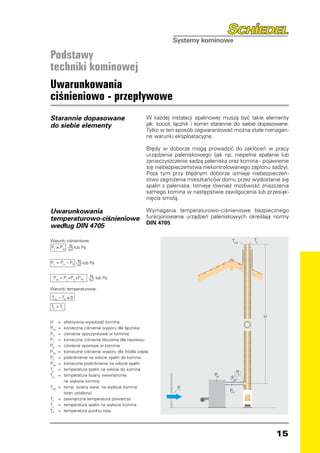 Podstawy
techniki kominowej
Uwarunkowania
ciśnieniowo - przepływowe
Starannie dopasowane                                 W każdej instalacji spalinowej muszą być takie elementy
do siebie elementy                                   jak: kocioł, łącznik i komin starannie do siebie dopasowane.
                                                     Tylko w ten sposób zagwarantować można stałe nienagan-
                                                     ne warunki eksploatacyjne.

                                                     Błędy w doborze mogą prowadzić do zakłóceń w pracy
                                                     urządzenia paleniskowego (jak np. niepełne spalanie lub
                                                     zanieczyszczenie sadzą paleniska oraz komina - pojawienie
                                                     się niebezpieczeństwa niekontrolowanego zapłonu sadzy).
                                                     Poza tym przy błędnym doborze istnieje niebezpieczeń-
                                                     stwo zagrożenia mieszkańców domu przez wydostanie się
                                                     spalin z paleniska. Istnieje również możliwość zniszczenia
                                                     samego komina w następstwie zawilgocenia lub przesiąk-
                                                     nięcia smołą.

Uwarunkowania                                        Wymagania temperaturowo-ciśnieniowe bezpiecznego
temperaturowo-ciśnieniowe                            funkcjonowania urządzeń paleniskowych określają normy
                                                     DIN 4705.
według DIN 4705

Warunki ciśnieniowe:                                                                     Tiob      To
Pz ≥ Pze N2 lub Pa
         m

Pz = P H – PR N2 lub Pa
              m

  Pze = P L+Pw+P FV     N lub Pa
                        m2

Warunki temperaturowe:

 Tiob – TP ≥ 0

Te  TL

                                                                                                        H
H	 =      	efektywna wysokość komina
PFV	 =    	konieczne ciśnienie wyporu dla łącznika
PH	 =     	ciśnienie spoczynkowe w kominie
PL	 =     	konieczne ciśnienie tłoczenia dla nawiewu
PR	 =     	ciśnienie oporowe w kominie
PW	 =     	konieczne ciśnienie wyporu dla źródła ciepła
PZ	 =     	podciśnienie na wlocie spalin do komina
PZe	 =    	konieczne podciśnienie na wlocie spalin
Te	 =     	temperatura spalin na wlocie do komina
                                                                                              P
Tio	 =    	temperatura ściany wewnętrznej                                        PW
                                                                                               Z
                                                                                        PZe
		         na wylocie komina
Tiob	 =   	temp. ściany wew. na wylocie komina                    PL
                                                                                        P
		         (stan ustalony)                                                               FV

TL	 =     	zewnętrzna temperatura powietrza
To	 =     	temperatura spalin na wylocie komina
TP	 =     	temperatura punktu rosy




                                                                                                            15
 