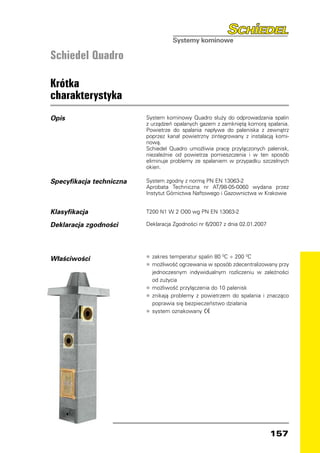Schiedel Quadro

Krótka
charakterystyka
Opis                      System kominowy Quadro służy do odprowadzania spalin
                          z urządzeń opalanych gazem z zamkniętą komorą spalania.
                          Powietrze do spalania napływa do paleniska z zewnątrz
                          poprzez kanał powietrzny zintegrowany z instalacją komi-
                          nową.
                          Schiedel Quadro umożliwia pracę przyłączonych palenisk,
                          niezależnie od powietrza pomieszczenia i w ten sposób
                          eliminuje problemy ze spalaniem w przypadku szczelnych
                          okien.

Specyfikacja techniczna   System zgodny z normą PN EN 13063-2
                          Aprobata Techniczna nr AT/98-05-0060 wydana przez
                          Instytut Górnictwa Naftowego i Gazownictwa w Krakowie


Klasyfikacja              T200 N1 W 2 O00 wg PN EN 13063-2

Deklaracja zgodności      Deklaracja Zgodności nr 6/2007 z dnia 02.01.2007




Właściwości               •	 zakres temperatur spalin 80 0C ÷ 200 0C
                          •	 możliwość ogrzewania w sposób zdecentralizowany przy
                             jednoczesnym indywidualnym rozliczeniu w zależności
                             od zużycia
                          •	 możliwość przyłączenia do 10 palenisk
                          •	 znikają problemy z powietrzem do spalania i znacząco
                             poprawia się bezpieczeństwo działania
                          •	 system oznakowany




                                                                             157
 