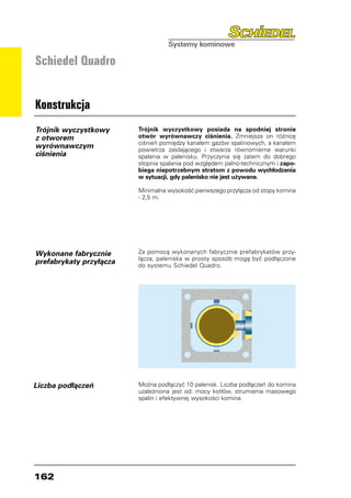 Schiedel Quadro


Konstrukcja
Trójnik wyczystkowy      Trójnik wyczystkowy posiada na spodniej stronie
z otworem                otwór wyrównawczy ciśnienia. Zmniejsza on różnicę
                         ciśnień pomiędzy kanałem gazów spalinowych, a kanałem
wyrównawczym             powietrza zasilającego i stwarza równomierne warunki
ciśnienia                spalania w palenisku. Przyczynia się zatem do dobrego
                         stopnia spalania pod względem palno-technicznym i zapo-
                         biega niepotrzebnym stratom z powodu wychłodzenia
                         w sytuacji, gdy palenisko nie jest używane.

                         Minimalna wysokość pierwszego przyłącza od stopy komina
                         - 2,5 m.




Wykonane fabrycznie      Za pomocą wykonanych fabrycznie prefabrykatów przy-
                         łącza, paleniska w prosty sposób mogą być podłączone
prefabrykaty przyłącza   do systemu Schiedel Quadro.




Liczba podłączeń         Można podłączyć 10 palenisk. Liczba podłączeń do komina
                         uzależniona jest od: mocy kotłów, strumienia masowego
                         spalin i efektywnej wysokości komina.




162
 