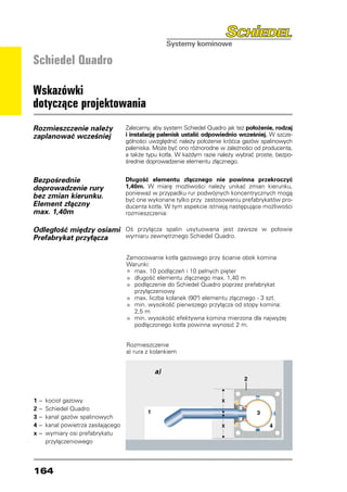 Schiedel Quadro

Wskazówki
dotyczące projektowania
Rozmieszczenie należy               Zalecamy, aby system Schiedel Quadro jak też położenie, rodzaj
zaplanować wcześniej                i instalację palenisk ustalić odpowiednio wcześniej. W szcze-
                                    gólności uwzględnić należy położenie króćca gazów spalinowych
                                    paleniska. Może być ono różnorodne w zależności od producenta,
                                    a także typu kotła. W każdym razie należy wybrać proste, bezpo-
                                    średnie doprowadzenie elementu złącznego.


Bezpośrednie                        Długość elementu złącznego nie powinna przekroczyć
doprowadzenie rury                  1,40m. W miarę możliwości należy unikać zmian kierunku,
                                    ponieważ w przypadku rur podwójnych koncentrycznych mogą
bez zmian kierunku.                 być one wykonane tylko przy zastosowaniu prefabrykatów pro-
Element złączny                     ducenta kotła. W tym aspekcie istnieją następujące możliwości
max. 1,40m                          rozmieszczenia:

Odległość między osiami Oś przyłącza spalin usytuowana jest zawsze w połowie
Prefabrykat przyłącza   wymiaru zewnętrznego Schiedel Quadro.


                                    Zamocowanie kotła gazowego przy ścianie obok komina
                                    Warunki:
                                    •	 max. 10 podłączeń i 10 pełnych pięter
                                    •	 długość elementu złącznego max. 1,40 m
                                    •	 podłączenie do Schiedel Quadro poprzez prefabrykat
                                    	 przyłączeniowy
                                    •	 max. liczba kolanek (90º) elementu złącznego - 3 szt.
                                    •	 min. wysokość pierwszego przyłącza od stopy komina:
                                    	 2,5 m
                                    •	 min. wysokość efektywna komina mierzona dla najwyżej
                                    	 podłączonego kotła powinna wynosić 2 m.


                                    Rozmieszczenie
                                    a) rura z kolankiem


                                              a)



1 	 	kocioł gazowy
   –
2 	 	 Schiedel Quadro
   –
3	 –	 kanał gazów spalinowych
4 	 	kanał powietrza zasilającego
   –
x 	 	wymiary osi prefabrykatu
   –
		 przyłączeniowego




164
 