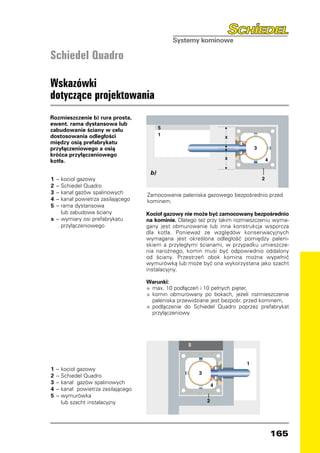Schiedel Quadro

Wskazówki
dotyczące projektowania
Rozmieszczenie b) rura prosta,
ewent. rama dystansowa lub
zabudowanie ściany w celu
dostosowania odległości
między osią prefabrykatu
przyłączeniowego a osią
króćca przyłączeniowego
kotła.

                                        b)
1	 – 	 ocioł gazowy
      k
2	 – 	 chiedel Quadro
      S
3	 – 	 anał gazów spalinowych
      k                                Zamocowanie paleniska gazowego bezpośrednio przed
4	 –	 kanał powietrza zasilającego     kominem.
5	 – 	 ama dystansowa
      r
		 lub zabudowa ściany                 Kocioł gazowy nie może być zamocowany bezpośrednio
x	 – 	 ymiary osi prefabrykatu
      w                                na kominie. Dlatego też przy takim rozmieszczeniu wyma-
		 przyłączeniowego                    gany jest obmurowanie lub inna konstrukcja wsporcza
                                       dla kotła. Ponieważ ze względów konserwacyjnych
                                       wymagana jest określona odległość pomiędzy paleni-
                                       skiem a przyległymi ścianami, w przypadku umieszcze-
                                       nia narożnego, komin musi być odpowiednio oddalony
                                       od ściany. Przestrzeń obok komina można wypełnić
                                       wymurówką lub może być ona wykorzystana jako szacht
                                       instalacyjny.

                                       Warunki:
                                       •	 max. 10 podłączeń i 10 pełnych pięter,
                                       •	 komin obmurowany po bokach, jeżeli rozmieszczenie
                                           paleniska przewidziane jest bezpośr. przed kominem,
                                       • 	 podłączenie do Schiedel Quadro poprzez prefabrykat
                                           przyłączeniowy




1	 –   	 ocioł gazowy
       k
2	 –   	 chiedel Quadro
       S
3	 –   	 anał gazów spalinowych
       k
4	 –   	 anał powietrza zasilającego
       k
5	 –   	 ymurówka
       w
		     lub szacht instalacyjny




                                                                                      165
 