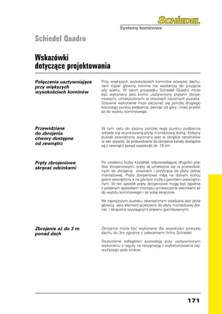 Schiedel Quadro

Wskazówki
dotyczące projektowania
Połączenia usztywniające   Przy większych wysokościach kominów powyżej dachu,
przy większych             sam ciężar głowicy komina nie wystarczy do przyjęcia
                           siły wiatru. W takim przypadku Schiedel Quadro może
wysokościach kominów       być wykonany jako komin usztywniony prętami zbroje-
                           niowymi, umieszczonymi w otworach narożnych pustaka.
                           Sztywne wykonanie musi zaczynać się poniżej drugiego
                           bocznego punktu podparcia, patrząc od góry i mieć przelot
                           aż do wylotu kominowego.



Przewidziane               W tym celu do spoiny poniżej tego punktu podparcia
do zbrojenia               wkłada się ocynkowaną płytę montażową dolną. Kolejny
otwory dostępne            pustak zewnętrzny wycinany jest w obrębie narożników
                           w taki sposób, że przewidziane do zbrojenia kanały dostępne
od zewnątrz                są z zewnątrz ponad wysokość ok. 10 cm.



Pręty zbrojeniowe          Po ustaleniu liczby kształtek odpowiadającej długości prę-
skręcać odcinkami          tów zbrojeniowych, pręty te umieszcza się w przewidzia-
                           nych do zbrojenia otworach i przykręca do płyty dolnej
                           montażowej. Pręty zbrojeniowe mają na dolnym końcu
                           gwint zewnętrzny a na górnym mufę z gwintem wewnętrz-
                           nym. W ten sposób pręty zbrojeniowe mogą być zgodnie
                           z podanym sposobem montażu umieszczone odcinkami aż
                           do wylotu kominowego i ze sobą skręcone.

                           Na najwyższym pustaku zewnętrznym osadzana jest płyta
                           głowicy jako element przeciwny do płyty montażowej dol-
                           nej i skręcona wystającymi prętami gwintowanymi.




Zbrojenie aż do 3 m        Zbrojenie może być wykonane dla wysokości powyżej
ponad dach                 dachu do 3m zgodnie z zaleceniami firmy Schiedel

                           Dozwolone odległości pozwalają przy usztywnionym
                           wykonaniu z reguły na rezygnację z wybetonowania naj-
                           wyższego pola krokwi.




                                                                              171
 