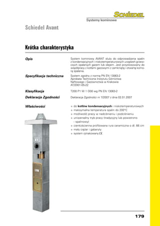 Schiedel Avant


Krótka charakterystyka
Opis                      System kominowy AVANT służy do odprowadzania spalin
                          z kondensacyjnych i niskotemperaturowych urządzeń grzew-
                          czych opalanych gazem lub olejem. Jest przystosowany do
                          współpracy z kotłami gazowymi z zamkniętą i otwartą komo-
                          rą spalania.
Specyfikacja techniczna   System zgodny z normą PN EN 13063-2
                          Aprobata Techniczna Instytutu Górnictwa
                          Naftowego i Gazownictwa w Krakowie
                          AT/2001-05-22

Klasyfikacja              T200 P1 W 1 O00 wg PN EN 13063-2

Deklaracja Zgodności      Deklaracja Zgodności nr 7/2007 z dnia 02.01.2007


Właściwości               •	 do kotłów kondensacyjnych i niskotemperaturowych
                          •	 maksymalna temperatura spalin do 200°C
                          •	 możliwość pracy w nadciśnieniu i podciśnieniu
                          •	 uniwersalny tryb pracy (tradycyjny lub powietrzno
                          	 - spalinowy)
                          •	 cienkościenna profilowana rura ceramiczna o dł. 66 cm
                          •	 mały ciężar i gabaryty
                          •	 system oznakowany




                                                                             179
 